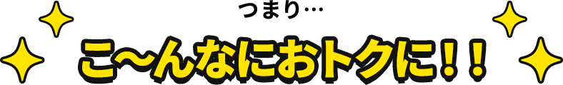 つまり…こ〜んなにおトクに!